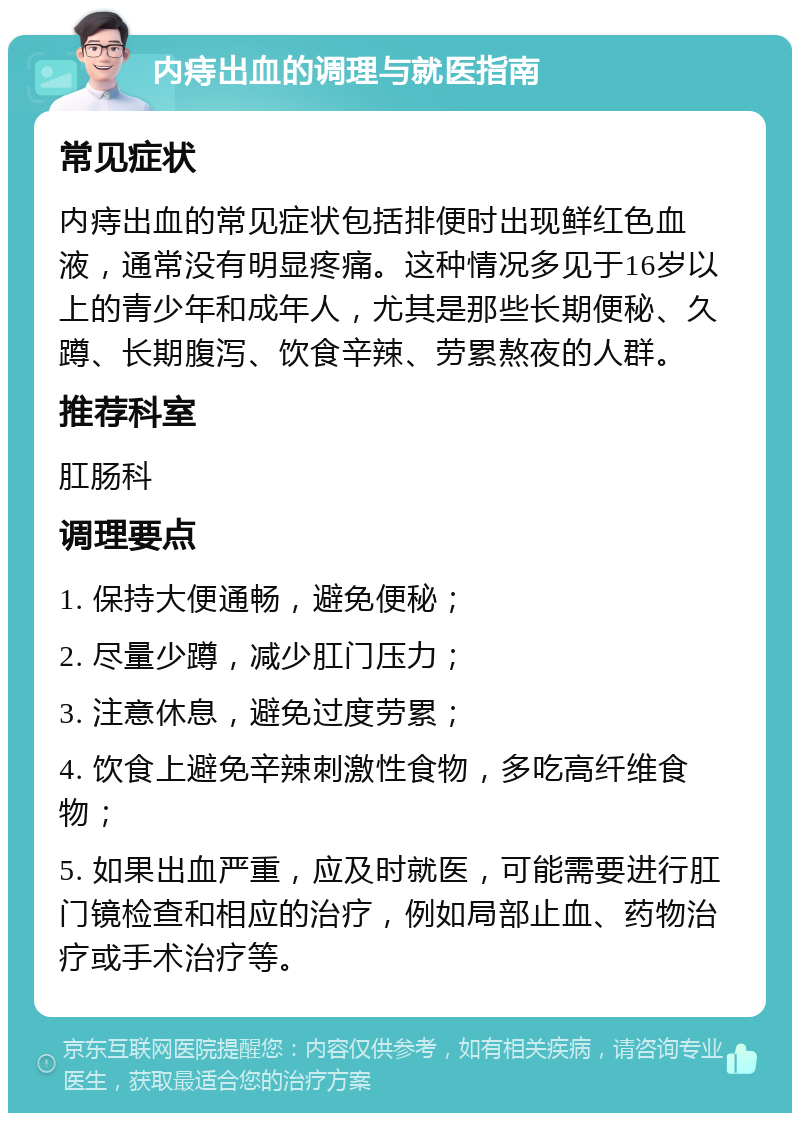 内痔出血的调理与就医指南 常见症状 内痔出血的常见症状包括排便时出现鲜红色血液，通常没有明显疼痛。这种情况多见于16岁以上的青少年和成年人，尤其是那些长期便秘、久蹲、长期腹泻、饮食辛辣、劳累熬夜的人群。 推荐科室 肛肠科 调理要点 1. 保持大便通畅，避免便秘； 2. 尽量少蹲，减少肛门压力； 3. 注意休息，避免过度劳累； 4. 饮食上避免辛辣刺激性食物，多吃高纤维食物； 5. 如果出血严重，应及时就医，可能需要进行肛门镜检查和相应的治疗，例如局部止血、药物治疗或手术治疗等。