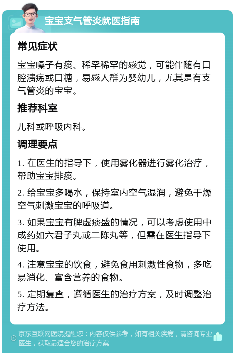 宝宝支气管炎就医指南 常见症状 宝宝嗓子有痰、稀罕稀罕的感觉，可能伴随有口腔溃疡或口糖，易感人群为婴幼儿，尤其是有支气管炎的宝宝。 推荐科室 儿科或呼吸内科。 调理要点 1. 在医生的指导下，使用雾化器进行雾化治疗，帮助宝宝排痰。 2. 给宝宝多喝水，保持室内空气湿润，避免干燥空气刺激宝宝的呼吸道。 3. 如果宝宝有脾虚痰盛的情况，可以考虑使用中成药如六君子丸或二陈丸等，但需在医生指导下使用。 4. 注意宝宝的饮食，避免食用刺激性食物，多吃易消化、富含营养的食物。 5. 定期复查，遵循医生的治疗方案，及时调整治疗方法。