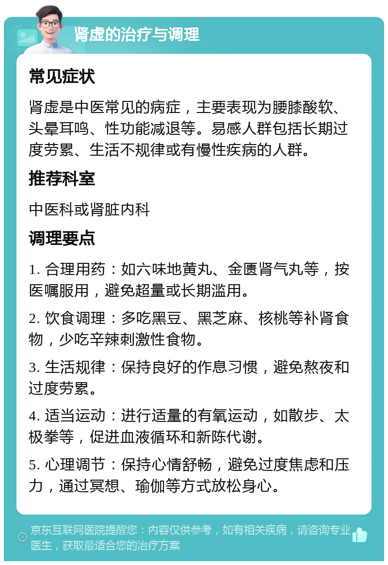 肾虚的治疗与调理 常见症状 肾虚是中医常见的病症，主要表现为腰膝酸软、头晕耳鸣、性功能减退等。易感人群包括长期过度劳累、生活不规律或有慢性疾病的人群。 推荐科室 中医科或肾脏内科 调理要点 1. 合理用药：如六味地黄丸、金匮肾气丸等，按医嘱服用，避免超量或长期滥用。 2. 饮食调理：多吃黑豆、黑芝麻、核桃等补肾食物，少吃辛辣刺激性食物。 3. 生活规律：保持良好的作息习惯，避免熬夜和过度劳累。 4. 适当运动：进行适量的有氧运动，如散步、太极拳等，促进血液循环和新陈代谢。 5. 心理调节：保持心情舒畅，避免过度焦虑和压力，通过冥想、瑜伽等方式放松身心。