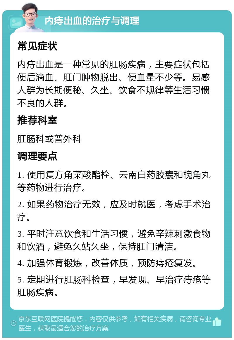 内痔出血的治疗与调理 常见症状 内痔出血是一种常见的肛肠疾病，主要症状包括便后滴血、肛门肿物脱出、便血量不少等。易感人群为长期便秘、久坐、饮食不规律等生活习惯不良的人群。 推荐科室 肛肠科或普外科 调理要点 1. 使用复方角菜酸酯栓、云南白药胶囊和槐角丸等药物进行治疗。 2. 如果药物治疗无效，应及时就医，考虑手术治疗。 3. 平时注意饮食和生活习惯，避免辛辣刺激食物和饮酒，避免久站久坐，保持肛门清洁。 4. 加强体育锻炼，改善体质，预防痔疮复发。 5. 定期进行肛肠科检查，早发现、早治疗痔疮等肛肠疾病。