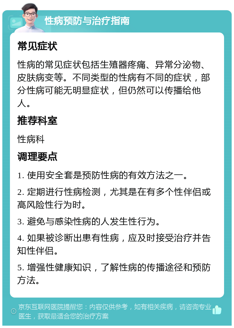 性病预防与治疗指南 常见症状 性病的常见症状包括生殖器疼痛、异常分泌物、皮肤病变等。不同类型的性病有不同的症状，部分性病可能无明显症状，但仍然可以传播给他人。 推荐科室 性病科 调理要点 1. 使用安全套是预防性病的有效方法之一。 2. 定期进行性病检测，尤其是在有多个性伴侣或高风险性行为时。 3. 避免与感染性病的人发生性行为。 4. 如果被诊断出患有性病，应及时接受治疗并告知性伴侣。 5. 增强性健康知识，了解性病的传播途径和预防方法。