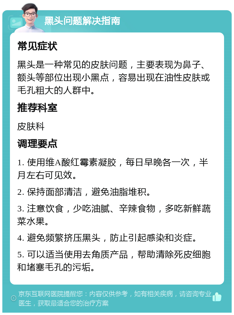 黑头问题解决指南 常见症状 黑头是一种常见的皮肤问题，主要表现为鼻子、额头等部位出现小黑点，容易出现在油性皮肤或毛孔粗大的人群中。 推荐科室 皮肤科 调理要点 1. 使用维A酸红霉素凝胶，每日早晚各一次，半月左右可见效。 2. 保持面部清洁，避免油脂堆积。 3. 注意饮食，少吃油腻、辛辣食物，多吃新鲜蔬菜水果。 4. 避免频繁挤压黑头，防止引起感染和炎症。 5. 可以适当使用去角质产品，帮助清除死皮细胞和堵塞毛孔的污垢。