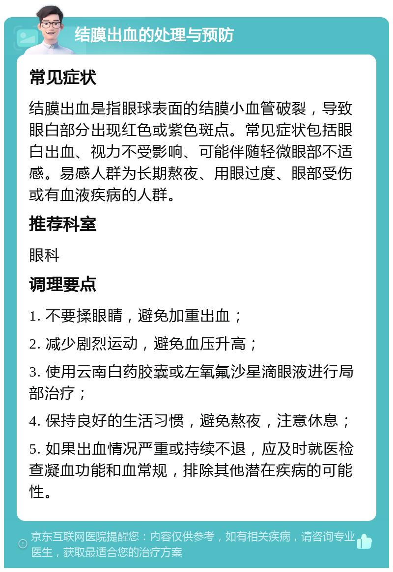 结膜出血的处理与预防 常见症状 结膜出血是指眼球表面的结膜小血管破裂，导致眼白部分出现红色或紫色斑点。常见症状包括眼白出血、视力不受影响、可能伴随轻微眼部不适感。易感人群为长期熬夜、用眼过度、眼部受伤或有血液疾病的人群。 推荐科室 眼科 调理要点 1. 不要揉眼睛，避免加重出血； 2. 减少剧烈运动，避免血压升高； 3. 使用云南白药胶囊或左氧氟沙星滴眼液进行局部治疗； 4. 保持良好的生活习惯，避免熬夜，注意休息； 5. 如果出血情况严重或持续不退，应及时就医检查凝血功能和血常规，排除其他潜在疾病的可能性。