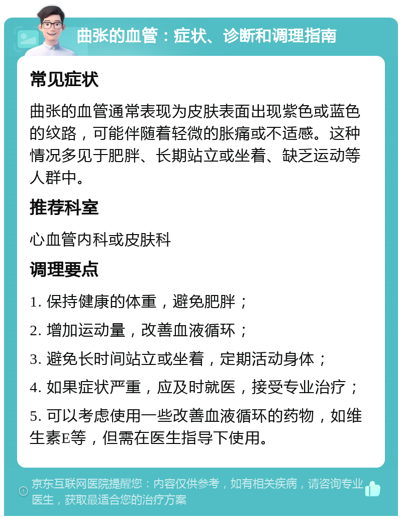 曲张的血管：症状、诊断和调理指南 常见症状 曲张的血管通常表现为皮肤表面出现紫色或蓝色的纹路，可能伴随着轻微的胀痛或不适感。这种情况多见于肥胖、长期站立或坐着、缺乏运动等人群中。 推荐科室 心血管内科或皮肤科 调理要点 1. 保持健康的体重，避免肥胖； 2. 增加运动量，改善血液循环； 3. 避免长时间站立或坐着，定期活动身体； 4. 如果症状严重，应及时就医，接受专业治疗； 5. 可以考虑使用一些改善血液循环的药物，如维生素E等，但需在医生指导下使用。