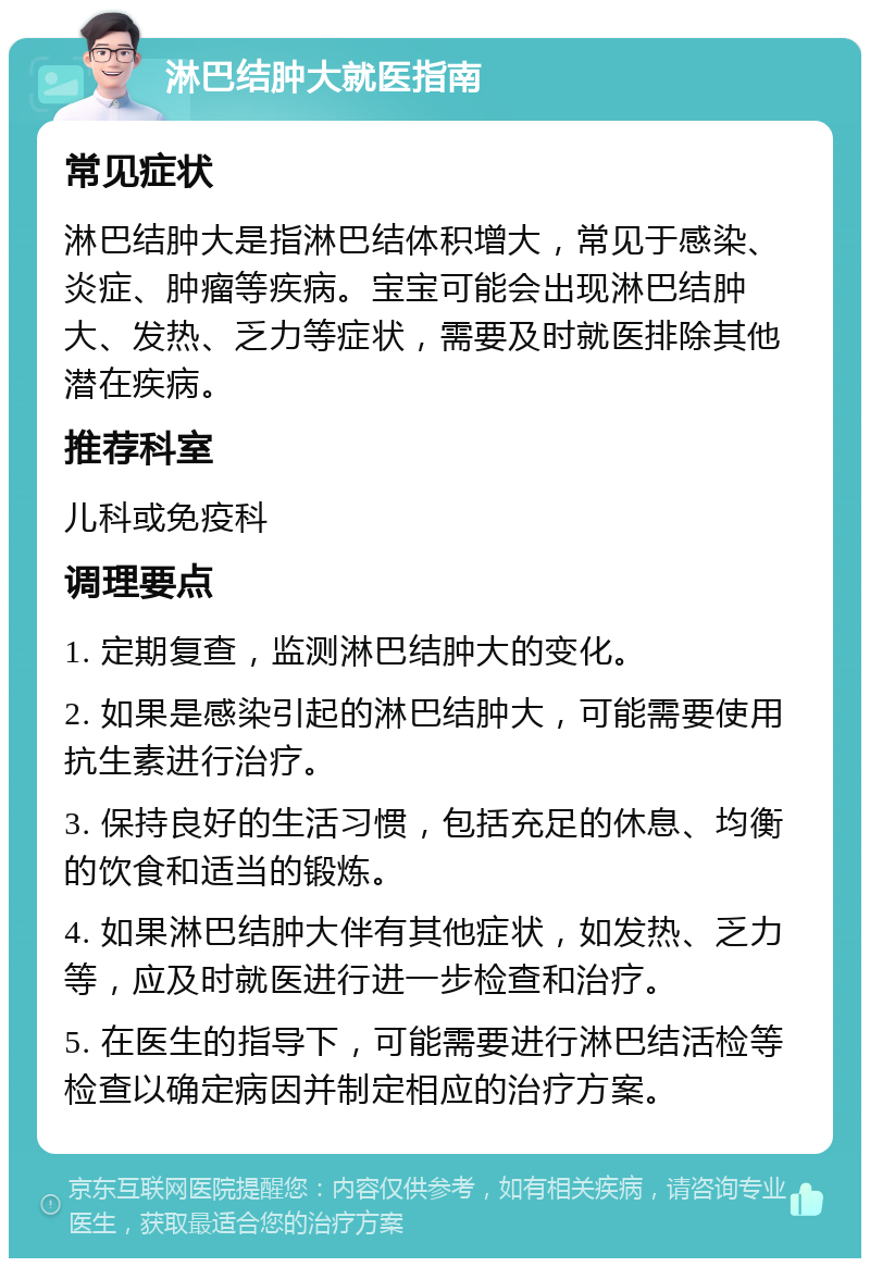 淋巴结肿大就医指南 常见症状 淋巴结肿大是指淋巴结体积增大，常见于感染、炎症、肿瘤等疾病。宝宝可能会出现淋巴结肿大、发热、乏力等症状，需要及时就医排除其他潜在疾病。 推荐科室 儿科或免疫科 调理要点 1. 定期复查，监测淋巴结肿大的变化。 2. 如果是感染引起的淋巴结肿大，可能需要使用抗生素进行治疗。 3. 保持良好的生活习惯，包括充足的休息、均衡的饮食和适当的锻炼。 4. 如果淋巴结肿大伴有其他症状，如发热、乏力等，应及时就医进行进一步检查和治疗。 5. 在医生的指导下，可能需要进行淋巴结活检等检查以确定病因并制定相应的治疗方案。