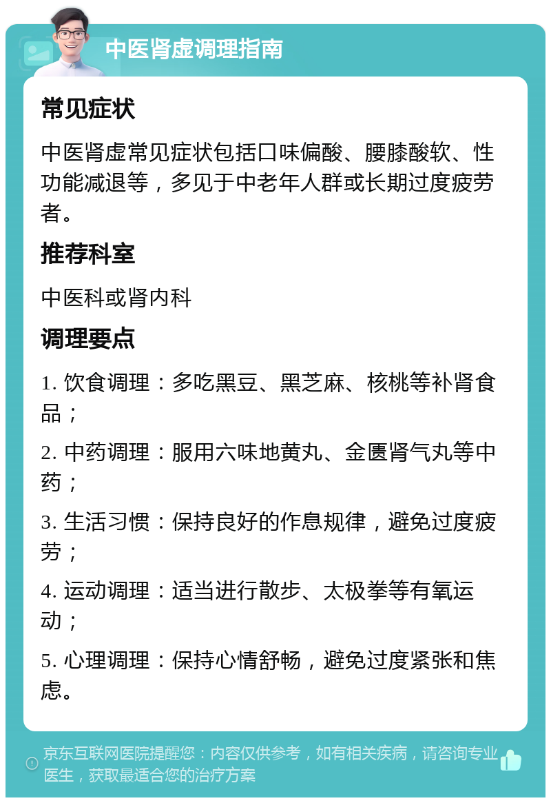 中医肾虚调理指南 常见症状 中医肾虚常见症状包括口味偏酸、腰膝酸软、性功能减退等，多见于中老年人群或长期过度疲劳者。 推荐科室 中医科或肾内科 调理要点 1. 饮食调理：多吃黑豆、黑芝麻、核桃等补肾食品； 2. 中药调理：服用六味地黄丸、金匮肾气丸等中药； 3. 生活习惯：保持良好的作息规律，避免过度疲劳； 4. 运动调理：适当进行散步、太极拳等有氧运动； 5. 心理调理：保持心情舒畅，避免过度紧张和焦虑。