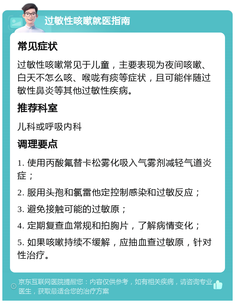 过敏性咳嗽就医指南 常见症状 过敏性咳嗽常见于儿童，主要表现为夜间咳嗽、白天不怎么咳、喉咙有痰等症状，且可能伴随过敏性鼻炎等其他过敏性疾病。 推荐科室 儿科或呼吸内科 调理要点 1. 使用丙酸氟替卡松雾化吸入气雾剂减轻气道炎症； 2. 服用头孢和氯雷他定控制感染和过敏反应； 3. 避免接触可能的过敏原； 4. 定期复查血常规和拍胸片，了解病情变化； 5. 如果咳嗽持续不缓解，应抽血查过敏原，针对性治疗。