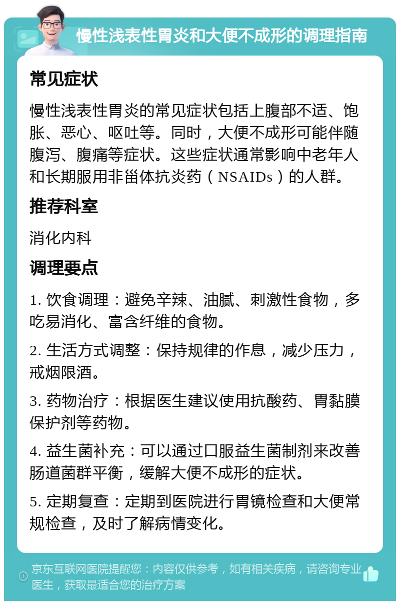 慢性浅表性胃炎和大便不成形的调理指南 常见症状 慢性浅表性胃炎的常见症状包括上腹部不适、饱胀、恶心、呕吐等。同时，大便不成形可能伴随腹泻、腹痛等症状。这些症状通常影响中老年人和长期服用非甾体抗炎药（NSAIDs）的人群。 推荐科室 消化内科 调理要点 1. 饮食调理：避免辛辣、油腻、刺激性食物，多吃易消化、富含纤维的食物。 2. 生活方式调整：保持规律的作息，减少压力，戒烟限酒。 3. 药物治疗：根据医生建议使用抗酸药、胃黏膜保护剂等药物。 4. 益生菌补充：可以通过口服益生菌制剂来改善肠道菌群平衡，缓解大便不成形的症状。 5. 定期复查：定期到医院进行胃镜检查和大便常规检查，及时了解病情变化。