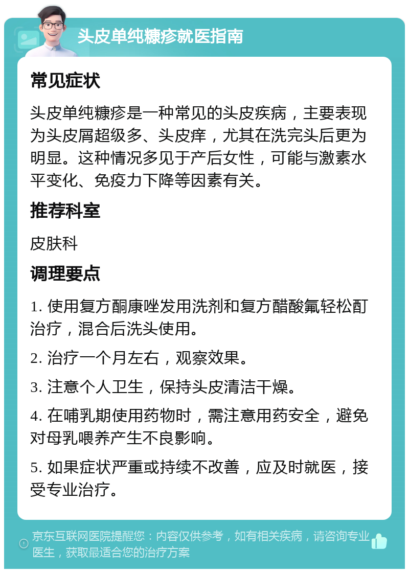 头皮单纯糠疹就医指南 常见症状 头皮单纯糠疹是一种常见的头皮疾病，主要表现为头皮屑超级多、头皮痒，尤其在洗完头后更为明显。这种情况多见于产后女性，可能与激素水平变化、免疫力下降等因素有关。 推荐科室 皮肤科 调理要点 1. 使用复方酮康唑发用洗剂和复方醋酸氟轻松酊治疗，混合后洗头使用。 2. 治疗一个月左右，观察效果。 3. 注意个人卫生，保持头皮清洁干燥。 4. 在哺乳期使用药物时，需注意用药安全，避免对母乳喂养产生不良影响。 5. 如果症状严重或持续不改善，应及时就医，接受专业治疗。