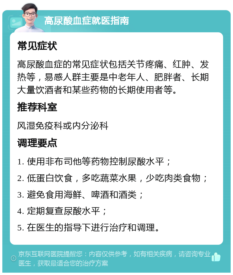 高尿酸血症就医指南 常见症状 高尿酸血症的常见症状包括关节疼痛、红肿、发热等，易感人群主要是中老年人、肥胖者、长期大量饮酒者和某些药物的长期使用者等。 推荐科室 风湿免疫科或内分泌科 调理要点 1. 使用非布司他等药物控制尿酸水平； 2. 低蛋白饮食，多吃蔬菜水果，少吃肉类食物； 3. 避免食用海鲜、啤酒和酒类； 4. 定期复查尿酸水平； 5. 在医生的指导下进行治疗和调理。