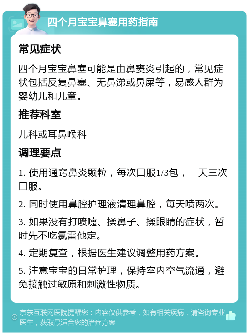 四个月宝宝鼻塞用药指南 常见症状 四个月宝宝鼻塞可能是由鼻窦炎引起的，常见症状包括反复鼻塞、无鼻涕或鼻屎等，易感人群为婴幼儿和儿童。 推荐科室 儿科或耳鼻喉科 调理要点 1. 使用通窍鼻炎颗粒，每次口服1/3包，一天三次口服。 2. 同时使用鼻腔护理液清理鼻腔，每天喷两次。 3. 如果没有打喷嚏、揉鼻子、揉眼睛的症状，暂时先不吃氯雷他定。 4. 定期复查，根据医生建议调整用药方案。 5. 注意宝宝的日常护理，保持室内空气流通，避免接触过敏原和刺激性物质。