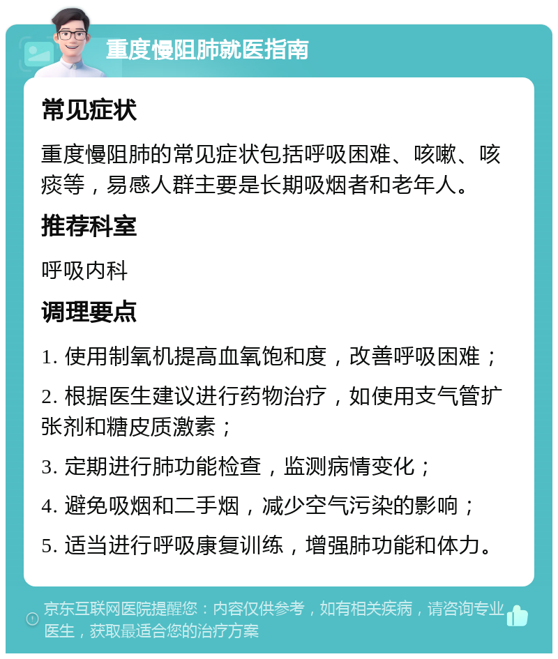 重度慢阻肺就医指南 常见症状 重度慢阻肺的常见症状包括呼吸困难、咳嗽、咳痰等，易感人群主要是长期吸烟者和老年人。 推荐科室 呼吸内科 调理要点 1. 使用制氧机提高血氧饱和度，改善呼吸困难； 2. 根据医生建议进行药物治疗，如使用支气管扩张剂和糖皮质激素； 3. 定期进行肺功能检查，监测病情变化； 4. 避免吸烟和二手烟，减少空气污染的影响； 5. 适当进行呼吸康复训练，增强肺功能和体力。