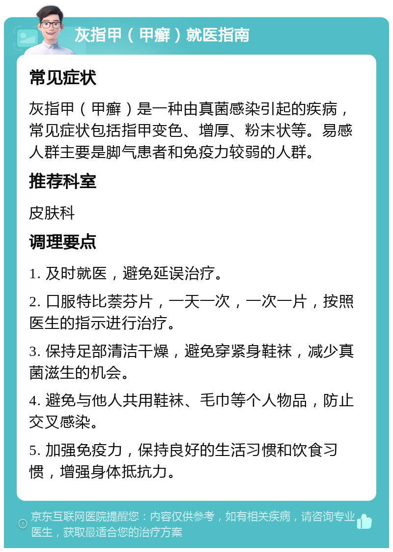 灰指甲（甲癣）就医指南 常见症状 灰指甲（甲癣）是一种由真菌感染引起的疾病，常见症状包括指甲变色、增厚、粉末状等。易感人群主要是脚气患者和免疫力较弱的人群。 推荐科室 皮肤科 调理要点 1. 及时就医，避免延误治疗。 2. 口服特比萘芬片，一天一次，一次一片，按照医生的指示进行治疗。 3. 保持足部清洁干燥，避免穿紧身鞋袜，减少真菌滋生的机会。 4. 避免与他人共用鞋袜、毛巾等个人物品，防止交叉感染。 5. 加强免疫力，保持良好的生活习惯和饮食习惯，增强身体抵抗力。