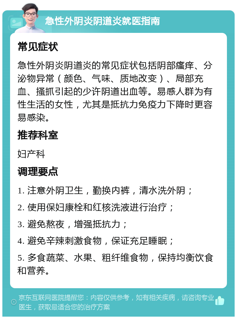 急性外阴炎阴道炎就医指南 常见症状 急性外阴炎阴道炎的常见症状包括阴部瘙痒、分泌物异常（颜色、气味、质地改变）、局部充血、搔抓引起的少许阴道出血等。易感人群为有性生活的女性，尤其是抵抗力免疫力下降时更容易感染。 推荐科室 妇产科 调理要点 1. 注意外阴卫生，勤换内裤，清水洗外阴； 2. 使用保妇康栓和红核洗液进行治疗； 3. 避免熬夜，增强抵抗力； 4. 避免辛辣刺激食物，保证充足睡眠； 5. 多食蔬菜、水果、粗纤维食物，保持均衡饮食和营养。