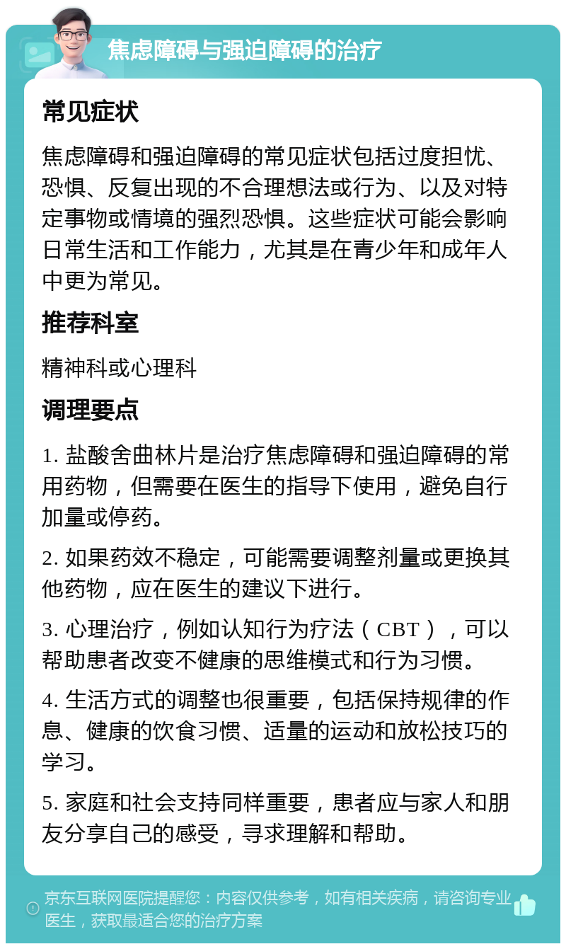 焦虑障碍与强迫障碍的治疗 常见症状 焦虑障碍和强迫障碍的常见症状包括过度担忧、恐惧、反复出现的不合理想法或行为、以及对特定事物或情境的强烈恐惧。这些症状可能会影响日常生活和工作能力，尤其是在青少年和成年人中更为常见。 推荐科室 精神科或心理科 调理要点 1. 盐酸舍曲林片是治疗焦虑障碍和强迫障碍的常用药物，但需要在医生的指导下使用，避免自行加量或停药。 2. 如果药效不稳定，可能需要调整剂量或更换其他药物，应在医生的建议下进行。 3. 心理治疗，例如认知行为疗法（CBT），可以帮助患者改变不健康的思维模式和行为习惯。 4. 生活方式的调整也很重要，包括保持规律的作息、健康的饮食习惯、适量的运动和放松技巧的学习。 5. 家庭和社会支持同样重要，患者应与家人和朋友分享自己的感受，寻求理解和帮助。