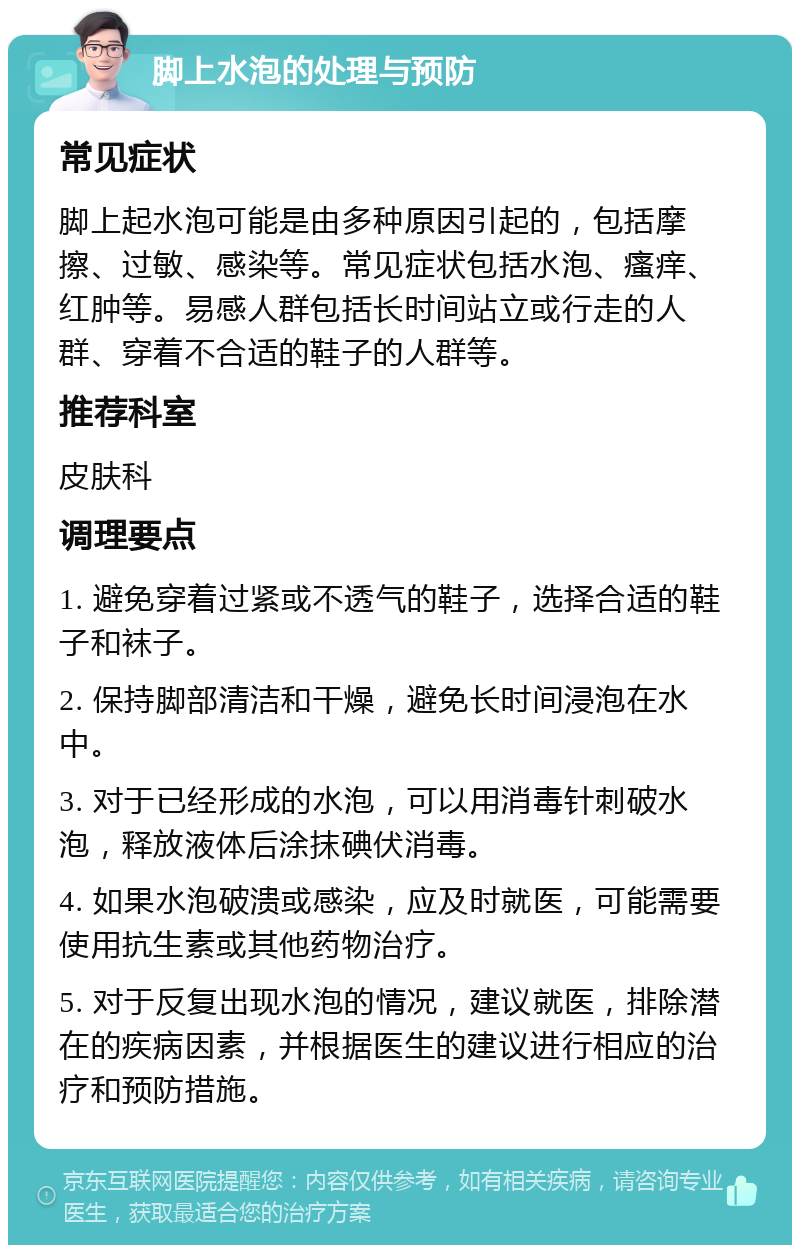 脚上水泡的处理与预防 常见症状 脚上起水泡可能是由多种原因引起的，包括摩擦、过敏、感染等。常见症状包括水泡、瘙痒、红肿等。易感人群包括长时间站立或行走的人群、穿着不合适的鞋子的人群等。 推荐科室 皮肤科 调理要点 1. 避免穿着过紧或不透气的鞋子，选择合适的鞋子和袜子。 2. 保持脚部清洁和干燥，避免长时间浸泡在水中。 3. 对于已经形成的水泡，可以用消毒针刺破水泡，释放液体后涂抹碘伏消毒。 4. 如果水泡破溃或感染，应及时就医，可能需要使用抗生素或其他药物治疗。 5. 对于反复出现水泡的情况，建议就医，排除潜在的疾病因素，并根据医生的建议进行相应的治疗和预防措施。