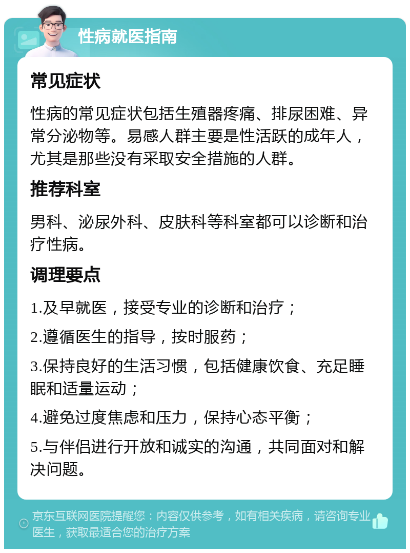 性病就医指南 常见症状 性病的常见症状包括生殖器疼痛、排尿困难、异常分泌物等。易感人群主要是性活跃的成年人，尤其是那些没有采取安全措施的人群。 推荐科室 男科、泌尿外科、皮肤科等科室都可以诊断和治疗性病。 调理要点 1.及早就医，接受专业的诊断和治疗； 2.遵循医生的指导，按时服药； 3.保持良好的生活习惯，包括健康饮食、充足睡眠和适量运动； 4.避免过度焦虑和压力，保持心态平衡； 5.与伴侣进行开放和诚实的沟通，共同面对和解决问题。