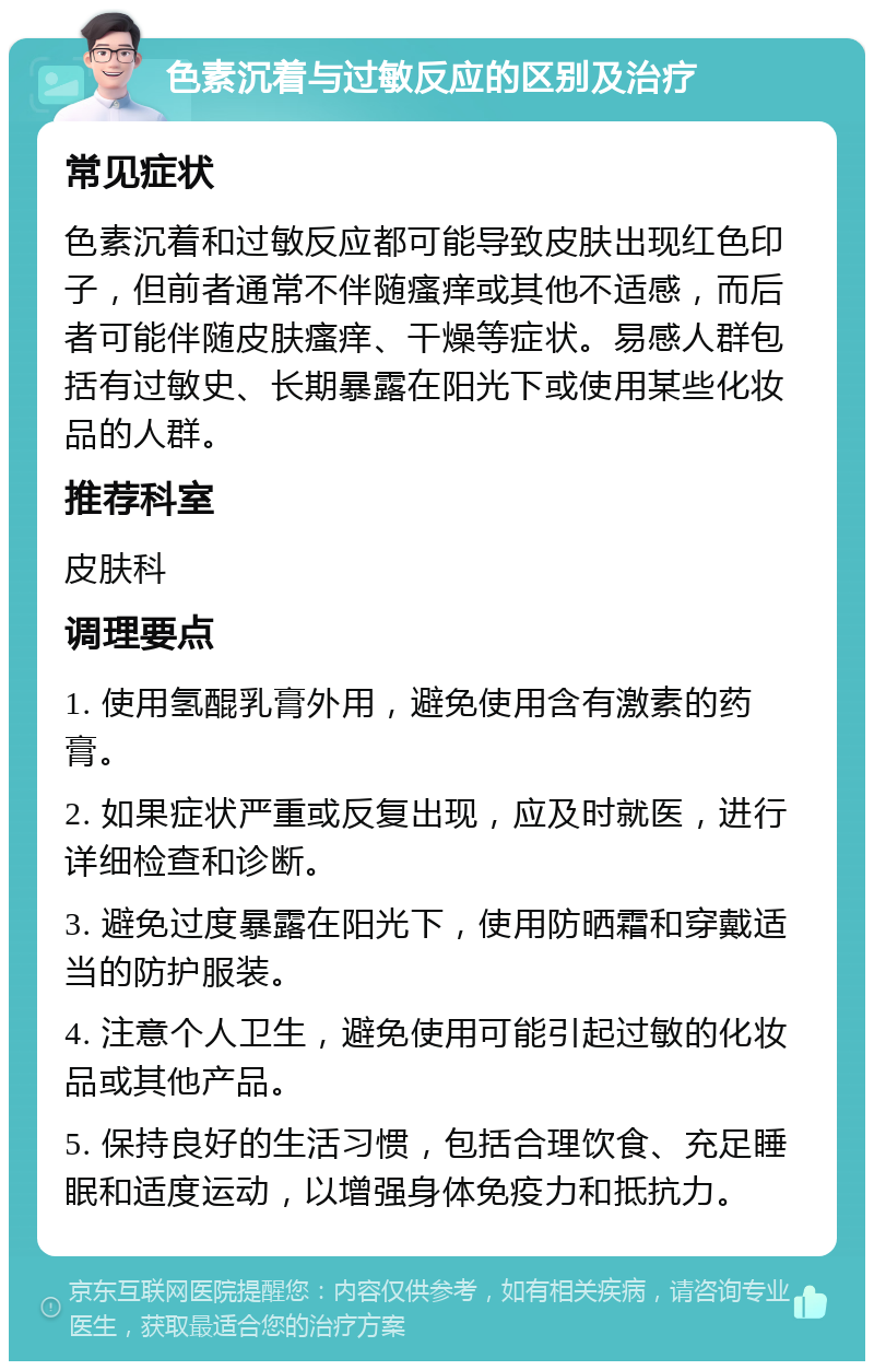 色素沉着与过敏反应的区别及治疗 常见症状 色素沉着和过敏反应都可能导致皮肤出现红色印子，但前者通常不伴随瘙痒或其他不适感，而后者可能伴随皮肤瘙痒、干燥等症状。易感人群包括有过敏史、长期暴露在阳光下或使用某些化妆品的人群。 推荐科室 皮肤科 调理要点 1. 使用氢醌乳膏外用，避免使用含有激素的药膏。 2. 如果症状严重或反复出现，应及时就医，进行详细检查和诊断。 3. 避免过度暴露在阳光下，使用防晒霜和穿戴适当的防护服装。 4. 注意个人卫生，避免使用可能引起过敏的化妆品或其他产品。 5. 保持良好的生活习惯，包括合理饮食、充足睡眠和适度运动，以增强身体免疫力和抵抗力。