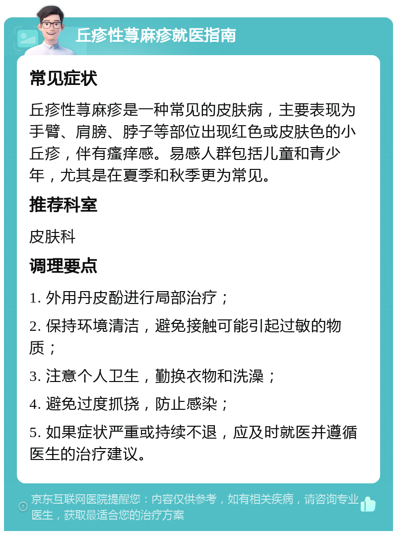 丘疹性荨麻疹就医指南 常见症状 丘疹性荨麻疹是一种常见的皮肤病，主要表现为手臂、肩膀、脖子等部位出现红色或皮肤色的小丘疹，伴有瘙痒感。易感人群包括儿童和青少年，尤其是在夏季和秋季更为常见。 推荐科室 皮肤科 调理要点 1. 外用丹皮酚进行局部治疗； 2. 保持环境清洁，避免接触可能引起过敏的物质； 3. 注意个人卫生，勤换衣物和洗澡； 4. 避免过度抓挠，防止感染； 5. 如果症状严重或持续不退，应及时就医并遵循医生的治疗建议。