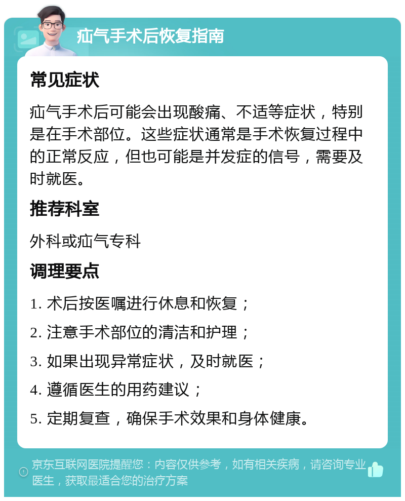 疝气手术后恢复指南 常见症状 疝气手术后可能会出现酸痛、不适等症状，特别是在手术部位。这些症状通常是手术恢复过程中的正常反应，但也可能是并发症的信号，需要及时就医。 推荐科室 外科或疝气专科 调理要点 1. 术后按医嘱进行休息和恢复； 2. 注意手术部位的清洁和护理； 3. 如果出现异常症状，及时就医； 4. 遵循医生的用药建议； 5. 定期复查，确保手术效果和身体健康。