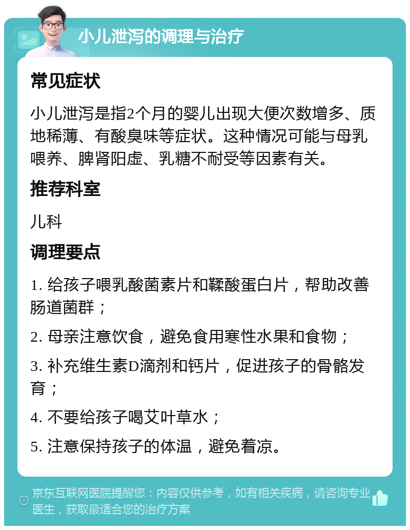 小儿泄泻的调理与治疗 常见症状 小儿泄泻是指2个月的婴儿出现大便次数增多、质地稀薄、有酸臭味等症状。这种情况可能与母乳喂养、脾肾阳虚、乳糖不耐受等因素有关。 推荐科室 儿科 调理要点 1. 给孩子喂乳酸菌素片和鞣酸蛋白片，帮助改善肠道菌群； 2. 母亲注意饮食，避免食用寒性水果和食物； 3. 补充维生素D滴剂和钙片，促进孩子的骨骼发育； 4. 不要给孩子喝艾叶草水； 5. 注意保持孩子的体温，避免着凉。