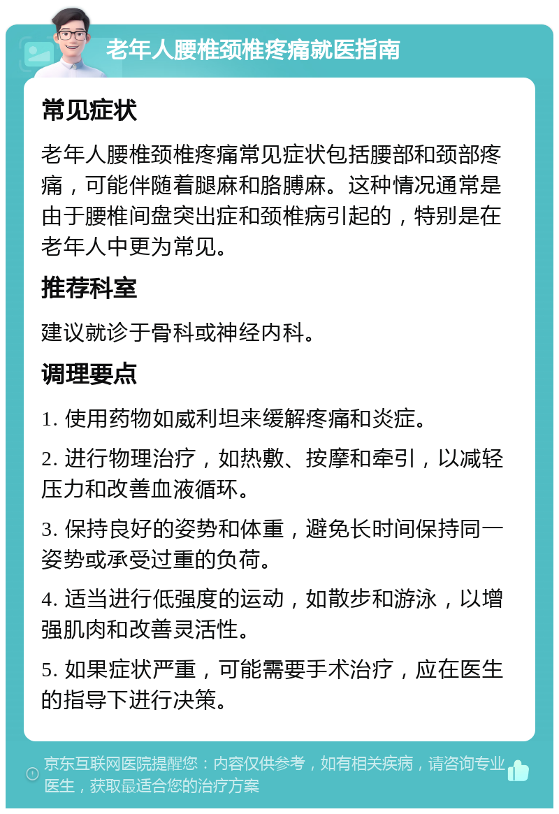 老年人腰椎颈椎疼痛就医指南 常见症状 老年人腰椎颈椎疼痛常见症状包括腰部和颈部疼痛，可能伴随着腿麻和胳膊麻。这种情况通常是由于腰椎间盘突出症和颈椎病引起的，特别是在老年人中更为常见。 推荐科室 建议就诊于骨科或神经内科。 调理要点 1. 使用药物如威利坦来缓解疼痛和炎症。 2. 进行物理治疗，如热敷、按摩和牵引，以减轻压力和改善血液循环。 3. 保持良好的姿势和体重，避免长时间保持同一姿势或承受过重的负荷。 4. 适当进行低强度的运动，如散步和游泳，以增强肌肉和改善灵活性。 5. 如果症状严重，可能需要手术治疗，应在医生的指导下进行决策。