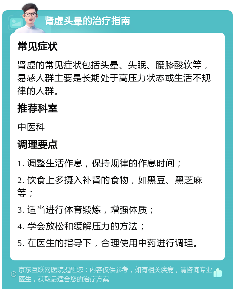 肾虚头晕的治疗指南 常见症状 肾虚的常见症状包括头晕、失眠、腰膝酸软等，易感人群主要是长期处于高压力状态或生活不规律的人群。 推荐科室 中医科 调理要点 1. 调整生活作息，保持规律的作息时间； 2. 饮食上多摄入补肾的食物，如黑豆、黑芝麻等； 3. 适当进行体育锻炼，增强体质； 4. 学会放松和缓解压力的方法； 5. 在医生的指导下，合理使用中药进行调理。