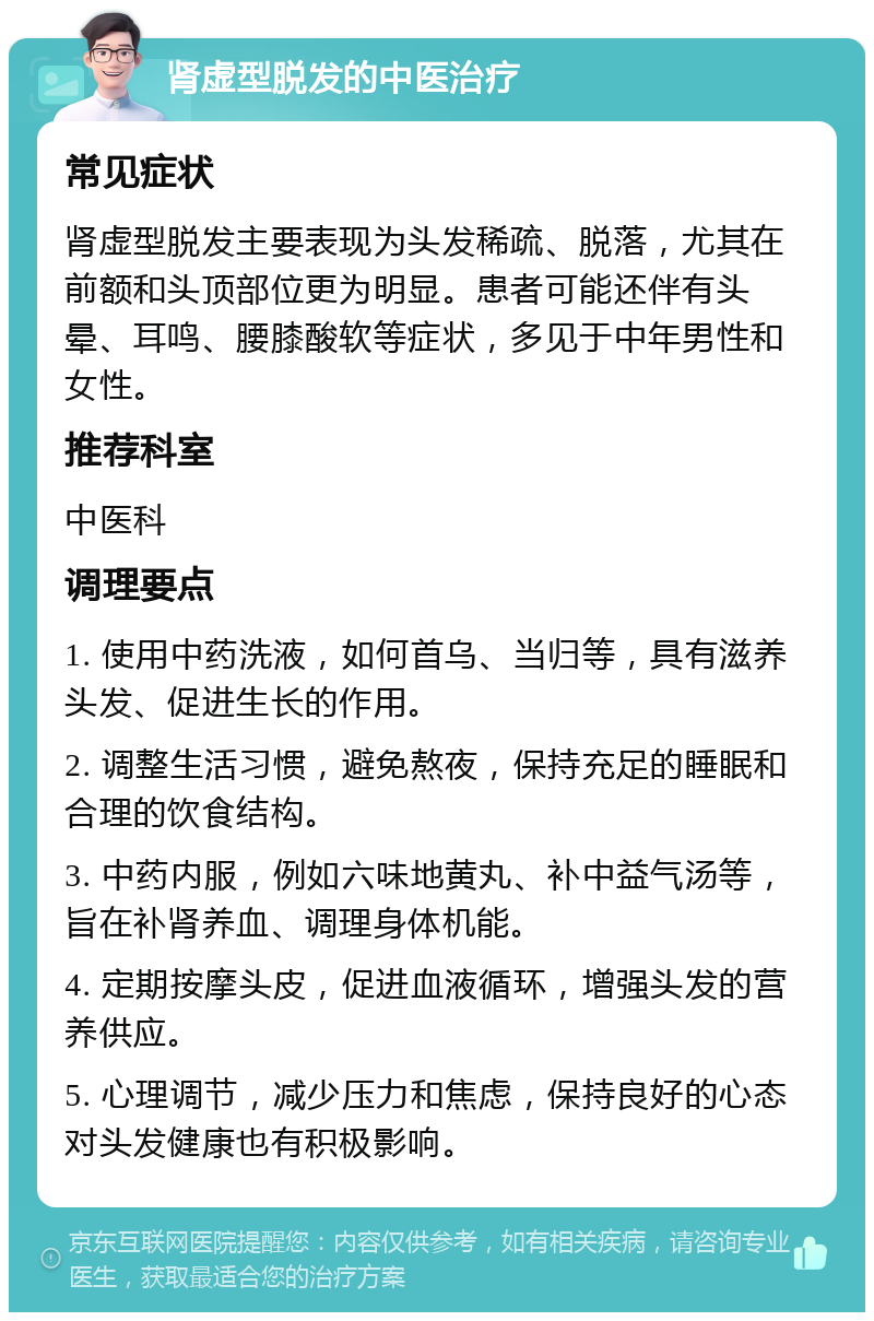 肾虚型脱发的中医治疗 常见症状 肾虚型脱发主要表现为头发稀疏、脱落，尤其在前额和头顶部位更为明显。患者可能还伴有头晕、耳鸣、腰膝酸软等症状，多见于中年男性和女性。 推荐科室 中医科 调理要点 1. 使用中药洗液，如何首乌、当归等，具有滋养头发、促进生长的作用。 2. 调整生活习惯，避免熬夜，保持充足的睡眠和合理的饮食结构。 3. 中药内服，例如六味地黄丸、补中益气汤等，旨在补肾养血、调理身体机能。 4. 定期按摩头皮，促进血液循环，增强头发的营养供应。 5. 心理调节，减少压力和焦虑，保持良好的心态对头发健康也有积极影响。