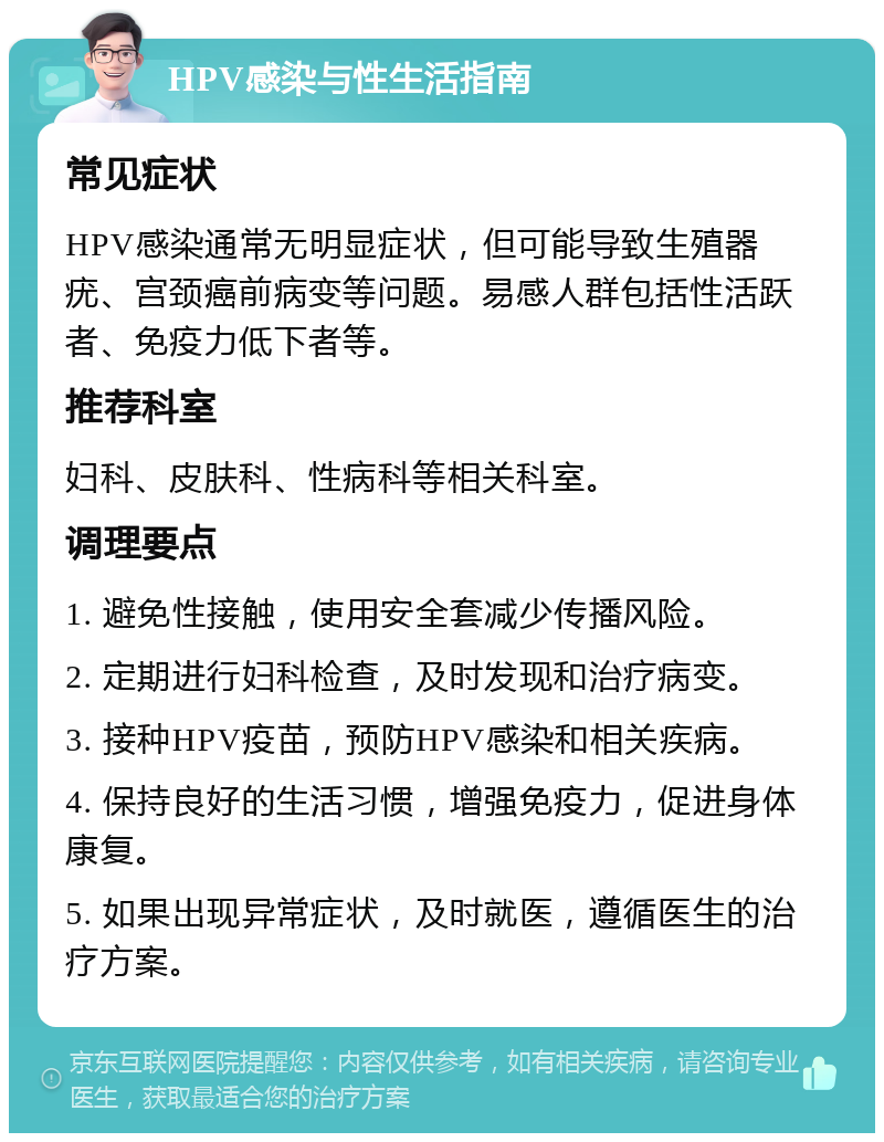 HPV感染与性生活指南 常见症状 HPV感染通常无明显症状，但可能导致生殖器疣、宫颈癌前病变等问题。易感人群包括性活跃者、免疫力低下者等。 推荐科室 妇科、皮肤科、性病科等相关科室。 调理要点 1. 避免性接触，使用安全套减少传播风险。 2. 定期进行妇科检查，及时发现和治疗病变。 3. 接种HPV疫苗，预防HPV感染和相关疾病。 4. 保持良好的生活习惯，增强免疫力，促进身体康复。 5. 如果出现异常症状，及时就医，遵循医生的治疗方案。