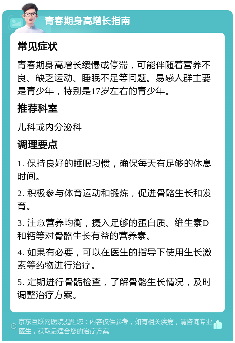 青春期身高增长指南 常见症状 青春期身高增长缓慢或停滞，可能伴随着营养不良、缺乏运动、睡眠不足等问题。易感人群主要是青少年，特别是17岁左右的青少年。 推荐科室 儿科或内分泌科 调理要点 1. 保持良好的睡眠习惯，确保每天有足够的休息时间。 2. 积极参与体育运动和锻炼，促进骨骼生长和发育。 3. 注意营养均衡，摄入足够的蛋白质、维生素D和钙等对骨骼生长有益的营养素。 4. 如果有必要，可以在医生的指导下使用生长激素等药物进行治疗。 5. 定期进行骨骺检查，了解骨骼生长情况，及时调整治疗方案。