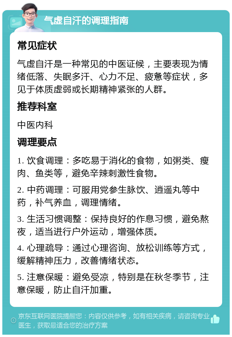 气虚自汗的调理指南 常见症状 气虚自汗是一种常见的中医证候，主要表现为情绪低落、失眠多汗、心力不足、疲惫等症状，多见于体质虚弱或长期精神紧张的人群。 推荐科室 中医内科 调理要点 1. 饮食调理：多吃易于消化的食物，如粥类、瘦肉、鱼类等，避免辛辣刺激性食物。 2. 中药调理：可服用党参生脉饮、逍遥丸等中药，补气养血，调理情绪。 3. 生活习惯调整：保持良好的作息习惯，避免熬夜，适当进行户外运动，增强体质。 4. 心理疏导：通过心理咨询、放松训练等方式，缓解精神压力，改善情绪状态。 5. 注意保暖：避免受凉，特别是在秋冬季节，注意保暖，防止自汗加重。