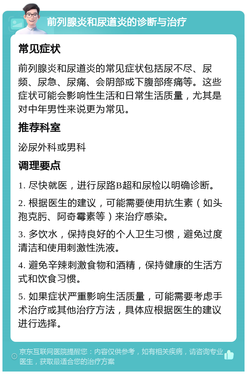 前列腺炎和尿道炎的诊断与治疗 常见症状 前列腺炎和尿道炎的常见症状包括尿不尽、尿频、尿急、尿痛、会阴部或下腹部疼痛等。这些症状可能会影响性生活和日常生活质量，尤其是对中年男性来说更为常见。 推荐科室 泌尿外科或男科 调理要点 1. 尽快就医，进行尿路B超和尿检以明确诊断。 2. 根据医生的建议，可能需要使用抗生素（如头孢克肟、阿奇霉素等）来治疗感染。 3. 多饮水，保持良好的个人卫生习惯，避免过度清洁和使用刺激性洗液。 4. 避免辛辣刺激食物和酒精，保持健康的生活方式和饮食习惯。 5. 如果症状严重影响生活质量，可能需要考虑手术治疗或其他治疗方法，具体应根据医生的建议进行选择。