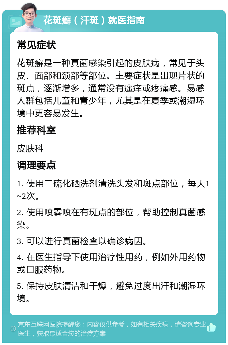 花斑癣（汗斑）就医指南 常见症状 花斑癣是一种真菌感染引起的皮肤病，常见于头皮、面部和颈部等部位。主要症状是出现片状的斑点，逐渐增多，通常没有瘙痒或疼痛感。易感人群包括儿童和青少年，尤其是在夏季或潮湿环境中更容易发生。 推荐科室 皮肤科 调理要点 1. 使用二硫化硒洗剂清洗头发和斑点部位，每天1~2次。 2. 使用喷雾喷在有斑点的部位，帮助控制真菌感染。 3. 可以进行真菌检查以确诊病因。 4. 在医生指导下使用治疗性用药，例如外用药物或口服药物。 5. 保持皮肤清洁和干燥，避免过度出汗和潮湿环境。