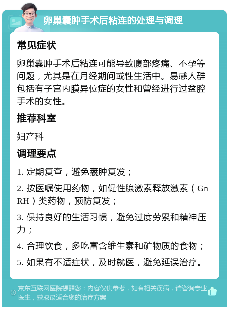 卵巢囊肿手术后粘连的处理与调理 常见症状 卵巢囊肿手术后粘连可能导致腹部疼痛、不孕等问题，尤其是在月经期间或性生活中。易感人群包括有子宫内膜异位症的女性和曾经进行过盆腔手术的女性。 推荐科室 妇产科 调理要点 1. 定期复查，避免囊肿复发； 2. 按医嘱使用药物，如促性腺激素释放激素（GnRH）类药物，预防复发； 3. 保持良好的生活习惯，避免过度劳累和精神压力； 4. 合理饮食，多吃富含维生素和矿物质的食物； 5. 如果有不适症状，及时就医，避免延误治疗。