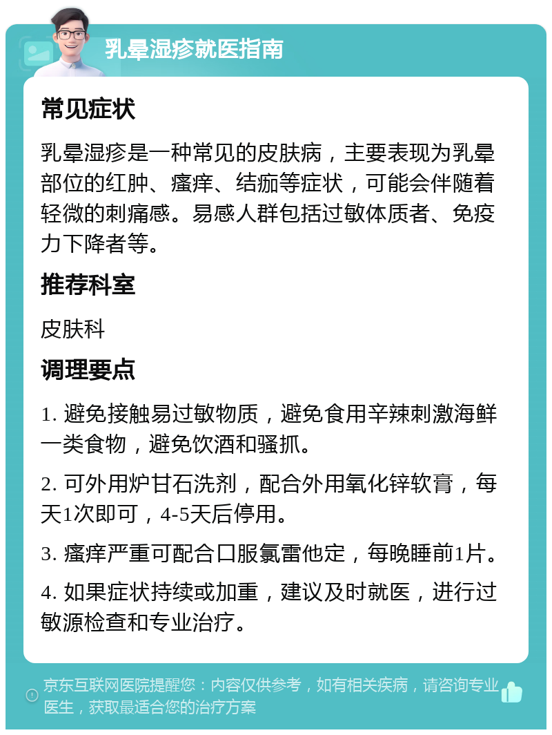 乳晕湿疹就医指南 常见症状 乳晕湿疹是一种常见的皮肤病，主要表现为乳晕部位的红肿、瘙痒、结痂等症状，可能会伴随着轻微的刺痛感。易感人群包括过敏体质者、免疫力下降者等。 推荐科室 皮肤科 调理要点 1. 避免接触易过敏物质，避免食用辛辣刺激海鲜一类食物，避免饮酒和骚抓。 2. 可外用炉甘石洗剂，配合外用氧化锌软膏，每天1次即可，4-5天后停用。 3. 瘙痒严重可配合口服氯雷他定，每晚睡前1片。 4. 如果症状持续或加重，建议及时就医，进行过敏源检查和专业治疗。