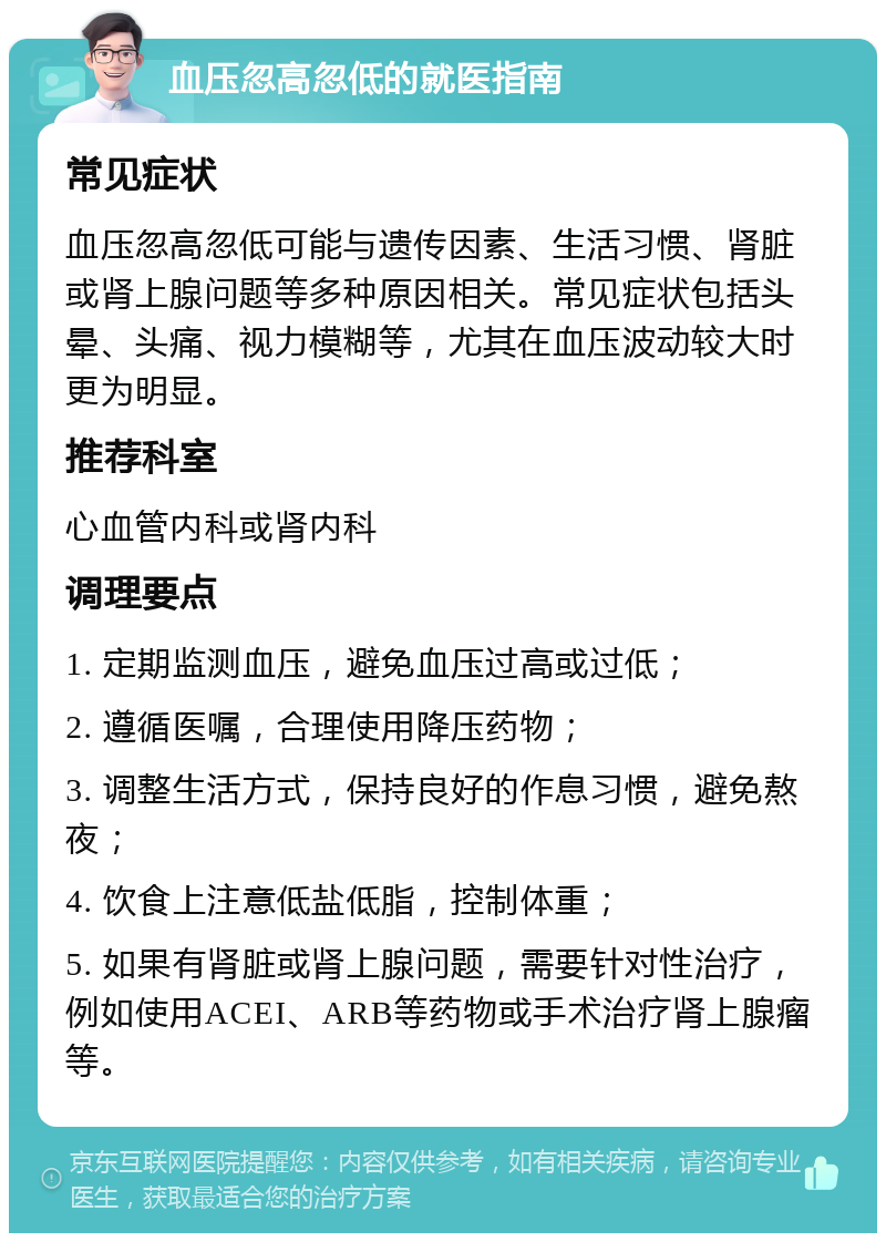 血压忽高忽低的就医指南 常见症状 血压忽高忽低可能与遗传因素、生活习惯、肾脏或肾上腺问题等多种原因相关。常见症状包括头晕、头痛、视力模糊等，尤其在血压波动较大时更为明显。 推荐科室 心血管内科或肾内科 调理要点 1. 定期监测血压，避免血压过高或过低； 2. 遵循医嘱，合理使用降压药物； 3. 调整生活方式，保持良好的作息习惯，避免熬夜； 4. 饮食上注意低盐低脂，控制体重； 5. 如果有肾脏或肾上腺问题，需要针对性治疗，例如使用ACEI、ARB等药物或手术治疗肾上腺瘤等。