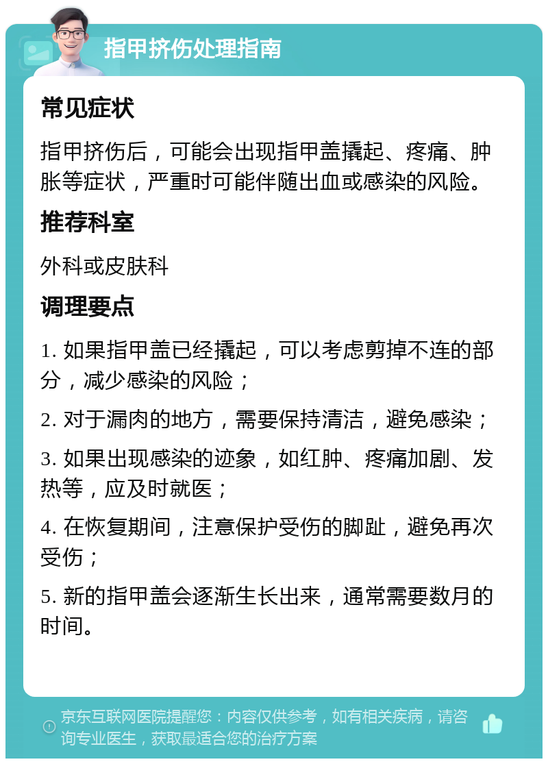 指甲挤伤处理指南 常见症状 指甲挤伤后，可能会出现指甲盖撬起、疼痛、肿胀等症状，严重时可能伴随出血或感染的风险。 推荐科室 外科或皮肤科 调理要点 1. 如果指甲盖已经撬起，可以考虑剪掉不连的部分，减少感染的风险； 2. 对于漏肉的地方，需要保持清洁，避免感染； 3. 如果出现感染的迹象，如红肿、疼痛加剧、发热等，应及时就医； 4. 在恢复期间，注意保护受伤的脚趾，避免再次受伤； 5. 新的指甲盖会逐渐生长出来，通常需要数月的时间。