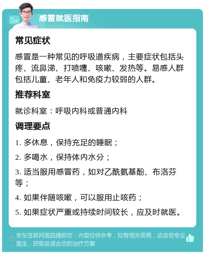 感冒就医指南 常见症状 感冒是一种常见的呼吸道疾病，主要症状包括头疼、流鼻涕、打喷嚏、咳嗽、发热等。易感人群包括儿童、老年人和免疫力较弱的人群。 推荐科室 就诊科室：呼吸内科或普通内科 调理要点 1. 多休息，保持充足的睡眠； 2. 多喝水，保持体内水分； 3. 适当服用感冒药，如对乙酰氨基酚、布洛芬等； 4. 如果伴随咳嗽，可以服用止咳药； 5. 如果症状严重或持续时间较长，应及时就医。