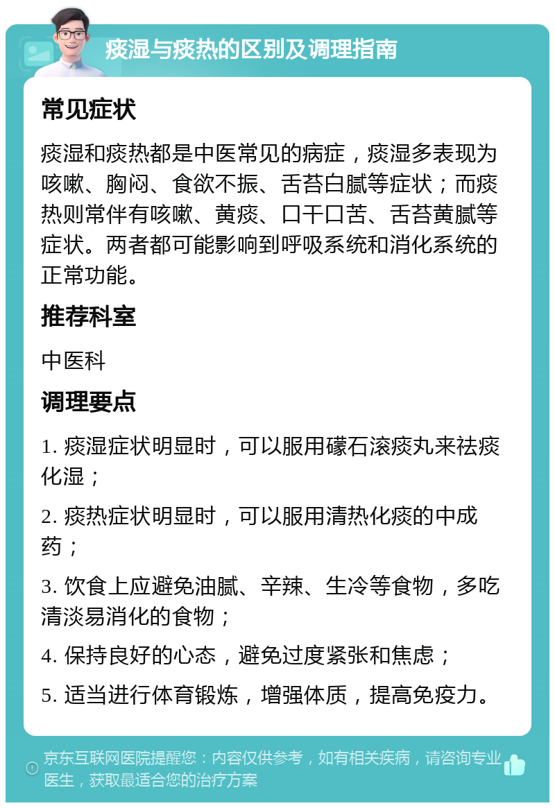 痰湿与痰热的区别及调理指南 常见症状 痰湿和痰热都是中医常见的病症，痰湿多表现为咳嗽、胸闷、食欲不振、舌苔白腻等症状；而痰热则常伴有咳嗽、黄痰、口干口苦、舌苔黄腻等症状。两者都可能影响到呼吸系统和消化系统的正常功能。 推荐科室 中医科 调理要点 1. 痰湿症状明显时，可以服用礞石滚痰丸来祛痰化湿； 2. 痰热症状明显时，可以服用清热化痰的中成药； 3. 饮食上应避免油腻、辛辣、生冷等食物，多吃清淡易消化的食物； 4. 保持良好的心态，避免过度紧张和焦虑； 5. 适当进行体育锻炼，增强体质，提高免疫力。