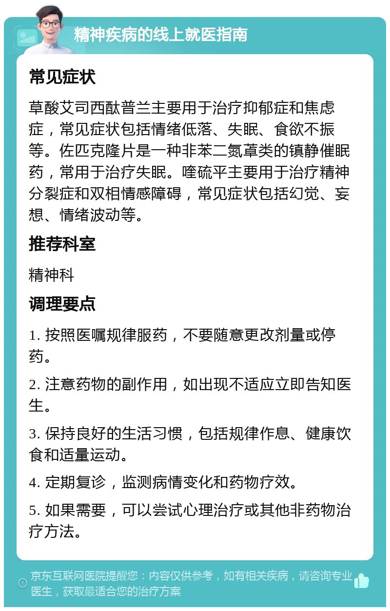 精神疾病的线上就医指南 常见症状 草酸艾司西酞普兰主要用于治疗抑郁症和焦虑症，常见症状包括情绪低落、失眠、食欲不振等。佐匹克隆片是一种非苯二氮䓬类的镇静催眠药，常用于治疗失眠。喹硫平主要用于治疗精神分裂症和双相情感障碍，常见症状包括幻觉、妄想、情绪波动等。 推荐科室 精神科 调理要点 1. 按照医嘱规律服药，不要随意更改剂量或停药。 2. 注意药物的副作用，如出现不适应立即告知医生。 3. 保持良好的生活习惯，包括规律作息、健康饮食和适量运动。 4. 定期复诊，监测病情变化和药物疗效。 5. 如果需要，可以尝试心理治疗或其他非药物治疗方法。