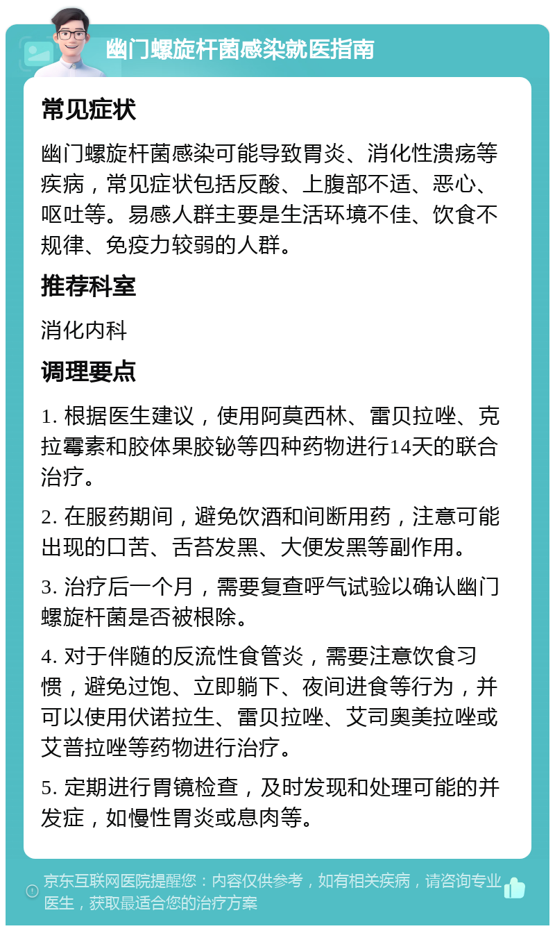 幽门螺旋杆菌感染就医指南 常见症状 幽门螺旋杆菌感染可能导致胃炎、消化性溃疡等疾病，常见症状包括反酸、上腹部不适、恶心、呕吐等。易感人群主要是生活环境不佳、饮食不规律、免疫力较弱的人群。 推荐科室 消化内科 调理要点 1. 根据医生建议，使用阿莫西林、雷贝拉唑、克拉霉素和胶体果胶铋等四种药物进行14天的联合治疗。 2. 在服药期间，避免饮酒和间断用药，注意可能出现的口苦、舌苔发黑、大便发黑等副作用。 3. 治疗后一个月，需要复查呼气试验以确认幽门螺旋杆菌是否被根除。 4. 对于伴随的反流性食管炎，需要注意饮食习惯，避免过饱、立即躺下、夜间进食等行为，并可以使用伏诺拉生、雷贝拉唑、艾司奥美拉唑或艾普拉唑等药物进行治疗。 5. 定期进行胃镜检查，及时发现和处理可能的并发症，如慢性胃炎或息肉等。