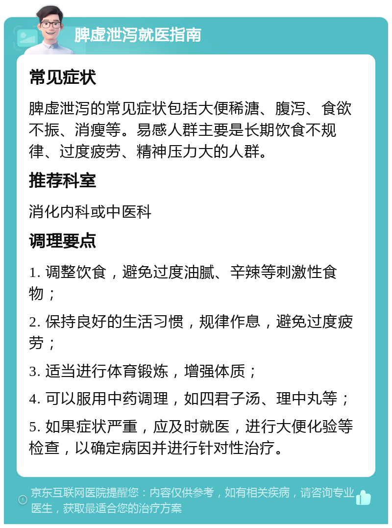 脾虚泄泻就医指南 常见症状 脾虚泄泻的常见症状包括大便稀溏、腹泻、食欲不振、消瘦等。易感人群主要是长期饮食不规律、过度疲劳、精神压力大的人群。 推荐科室 消化内科或中医科 调理要点 1. 调整饮食，避免过度油腻、辛辣等刺激性食物； 2. 保持良好的生活习惯，规律作息，避免过度疲劳； 3. 适当进行体育锻炼，增强体质； 4. 可以服用中药调理，如四君子汤、理中丸等； 5. 如果症状严重，应及时就医，进行大便化验等检查，以确定病因并进行针对性治疗。