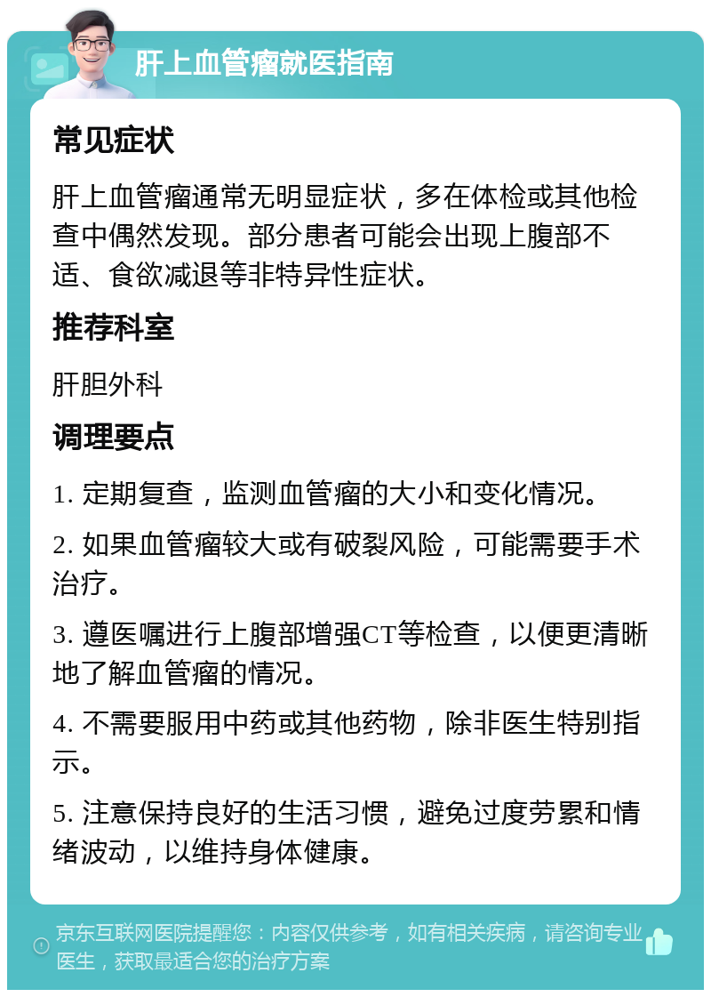 肝上血管瘤就医指南 常见症状 肝上血管瘤通常无明显症状，多在体检或其他检查中偶然发现。部分患者可能会出现上腹部不适、食欲减退等非特异性症状。 推荐科室 肝胆外科 调理要点 1. 定期复查，监测血管瘤的大小和变化情况。 2. 如果血管瘤较大或有破裂风险，可能需要手术治疗。 3. 遵医嘱进行上腹部增强CT等检查，以便更清晰地了解血管瘤的情况。 4. 不需要服用中药或其他药物，除非医生特别指示。 5. 注意保持良好的生活习惯，避免过度劳累和情绪波动，以维持身体健康。