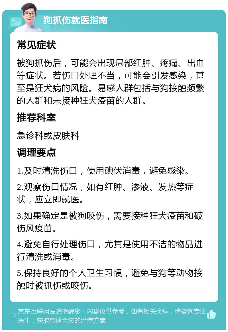 狗抓伤就医指南 常见症状 被狗抓伤后，可能会出现局部红肿、疼痛、出血等症状。若伤口处理不当，可能会引发感染，甚至是狂犬病的风险。易感人群包括与狗接触频繁的人群和未接种狂犬疫苗的人群。 推荐科室 急诊科或皮肤科 调理要点 1.及时清洗伤口，使用碘伏消毒，避免感染。 2.观察伤口情况，如有红肿、渗液、发热等症状，应立即就医。 3.如果确定是被狗咬伤，需要接种狂犬疫苗和破伤风疫苗。 4.避免自行处理伤口，尤其是使用不洁的物品进行清洗或消毒。 5.保持良好的个人卫生习惯，避免与狗等动物接触时被抓伤或咬伤。