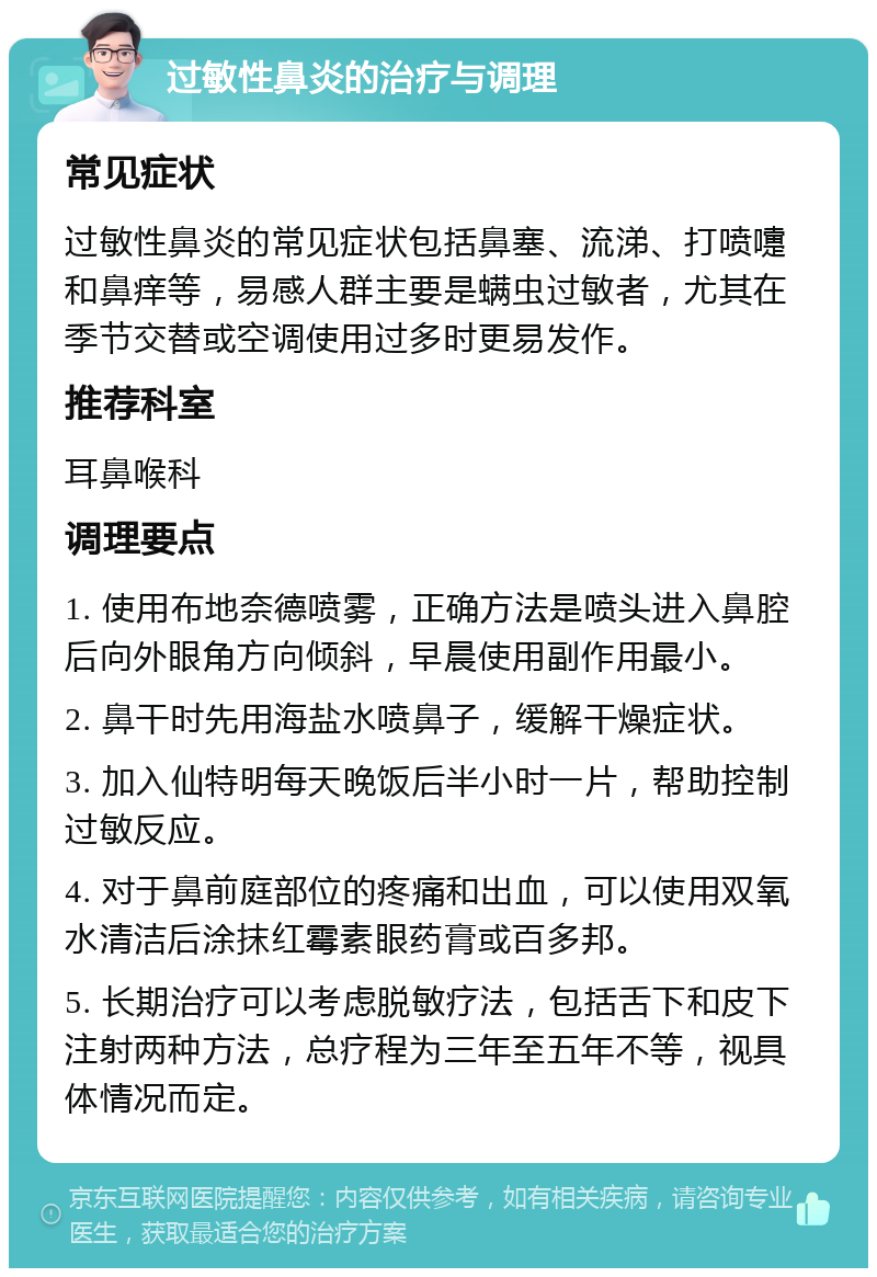 过敏性鼻炎的治疗与调理 常见症状 过敏性鼻炎的常见症状包括鼻塞、流涕、打喷嚏和鼻痒等，易感人群主要是螨虫过敏者，尤其在季节交替或空调使用过多时更易发作。 推荐科室 耳鼻喉科 调理要点 1. 使用布地奈德喷雾，正确方法是喷头进入鼻腔后向外眼角方向倾斜，早晨使用副作用最小。 2. 鼻干时先用海盐水喷鼻子，缓解干燥症状。 3. 加入仙特明每天晚饭后半小时一片，帮助控制过敏反应。 4. 对于鼻前庭部位的疼痛和出血，可以使用双氧水清洁后涂抹红霉素眼药膏或百多邦。 5. 长期治疗可以考虑脱敏疗法，包括舌下和皮下注射两种方法，总疗程为三年至五年不等，视具体情况而定。