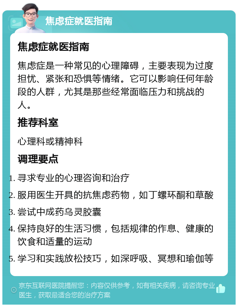 焦虑症就医指南 焦虑症就医指南 焦虑症是一种常见的心理障碍，主要表现为过度担忧、紧张和恐惧等情绪。它可以影响任何年龄段的人群，尤其是那些经常面临压力和挑战的人。 推荐科室 心理科或精神科 调理要点 寻求专业的心理咨询和治疗 服用医生开具的抗焦虑药物，如丁螺环酮和草酸 尝试中成药乌灵胶囊 保持良好的生活习惯，包括规律的作息、健康的饮食和适量的运动 学习和实践放松技巧，如深呼吸、冥想和瑜伽等