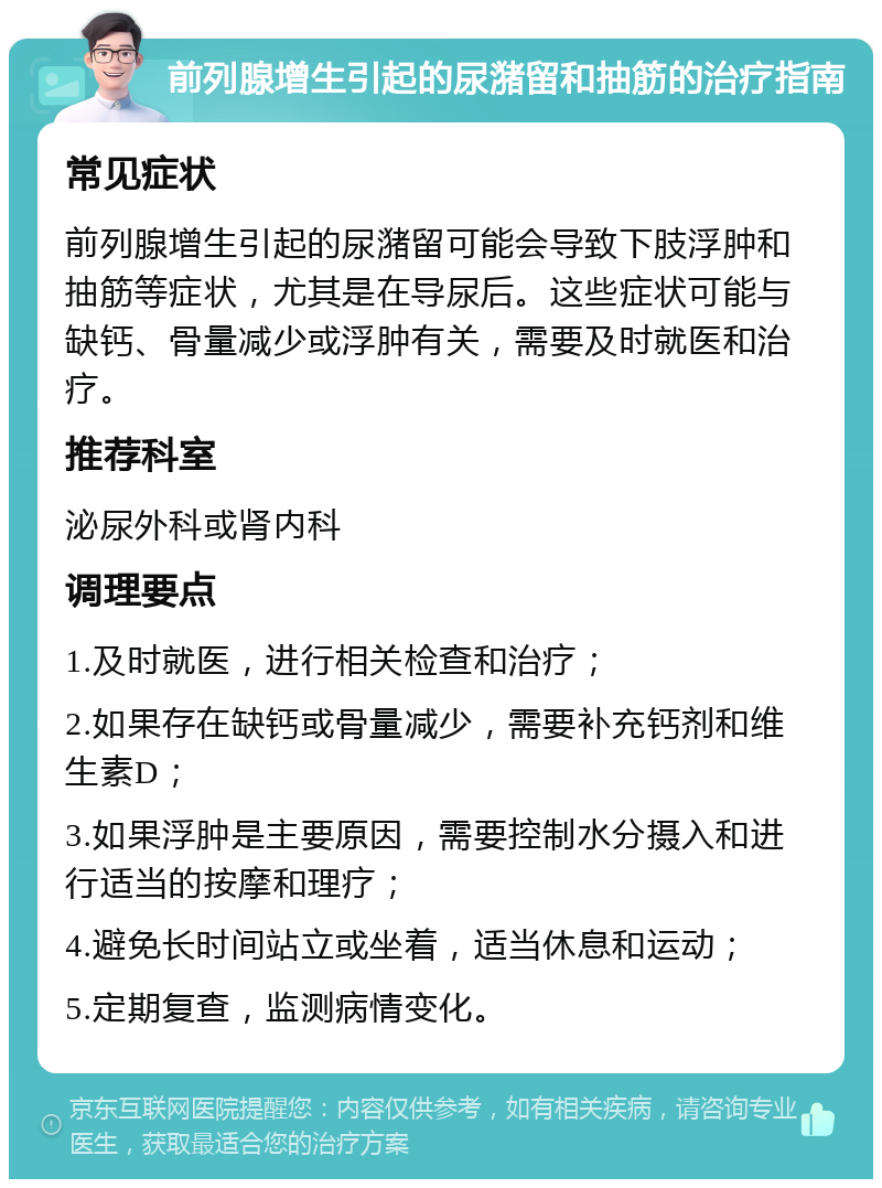 前列腺增生引起的尿潴留和抽筋的治疗指南 常见症状 前列腺增生引起的尿潴留可能会导致下肢浮肿和抽筋等症状，尤其是在导尿后。这些症状可能与缺钙、骨量减少或浮肿有关，需要及时就医和治疗。 推荐科室 泌尿外科或肾内科 调理要点 1.及时就医，进行相关检查和治疗； 2.如果存在缺钙或骨量减少，需要补充钙剂和维生素D； 3.如果浮肿是主要原因，需要控制水分摄入和进行适当的按摩和理疗； 4.避免长时间站立或坐着，适当休息和运动； 5.定期复查，监测病情变化。