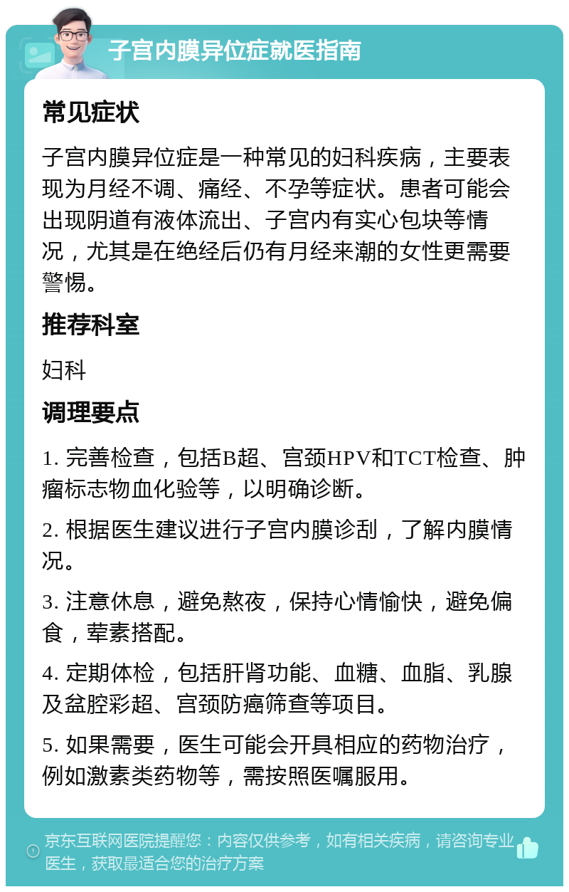 子宫内膜异位症就医指南 常见症状 子宫内膜异位症是一种常见的妇科疾病，主要表现为月经不调、痛经、不孕等症状。患者可能会出现阴道有液体流出、子宫内有实心包块等情况，尤其是在绝经后仍有月经来潮的女性更需要警惕。 推荐科室 妇科 调理要点 1. 完善检查，包括B超、宫颈HPV和TCT检查、肿瘤标志物血化验等，以明确诊断。 2. 根据医生建议进行子宫内膜诊刮，了解内膜情况。 3. 注意休息，避免熬夜，保持心情愉快，避免偏食，荤素搭配。 4. 定期体检，包括肝肾功能、血糖、血脂、乳腺及盆腔彩超、宫颈防癌筛查等项目。 5. 如果需要，医生可能会开具相应的药物治疗，例如激素类药物等，需按照医嘱服用。