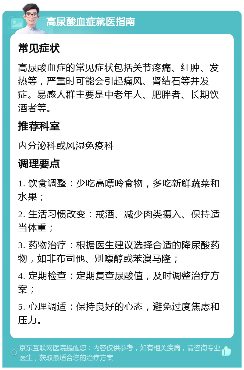 高尿酸血症就医指南 常见症状 高尿酸血症的常见症状包括关节疼痛、红肿、发热等，严重时可能会引起痛风、肾结石等并发症。易感人群主要是中老年人、肥胖者、长期饮酒者等。 推荐科室 内分泌科或风湿免疫科 调理要点 1. 饮食调整：少吃高嘌呤食物，多吃新鲜蔬菜和水果； 2. 生活习惯改变：戒酒、减少肉类摄入、保持适当体重； 3. 药物治疗：根据医生建议选择合适的降尿酸药物，如非布司他、别嘌醇或苯溴马隆； 4. 定期检查：定期复查尿酸值，及时调整治疗方案； 5. 心理调适：保持良好的心态，避免过度焦虑和压力。