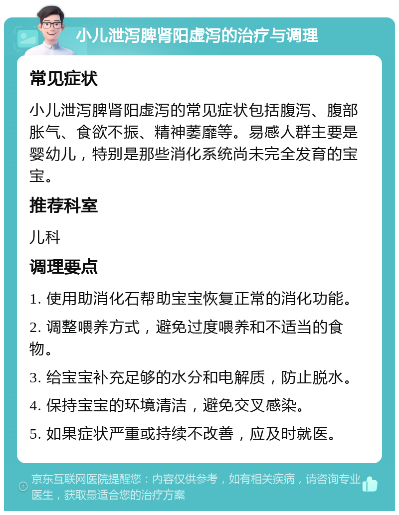 小儿泄泻脾肾阳虚泻的治疗与调理 常见症状 小儿泄泻脾肾阳虚泻的常见症状包括腹泻、腹部胀气、食欲不振、精神萎靡等。易感人群主要是婴幼儿，特别是那些消化系统尚未完全发育的宝宝。 推荐科室 儿科 调理要点 1. 使用助消化石帮助宝宝恢复正常的消化功能。 2. 调整喂养方式，避免过度喂养和不适当的食物。 3. 给宝宝补充足够的水分和电解质，防止脱水。 4. 保持宝宝的环境清洁，避免交叉感染。 5. 如果症状严重或持续不改善，应及时就医。